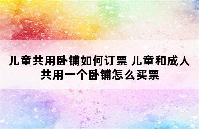 儿童共用卧铺如何订票 儿童和成人共用一个卧铺怎么买票